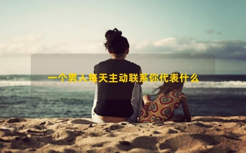 一个男人每天主动联系你代表什么
